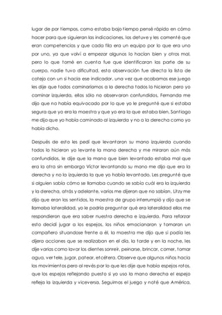 lugar de por t iempos, como estaba bajo t iempo pensé rápido en cómo 
hacer para que siguieran las indicaciones, los detuve y les comenté que 
eran competencias y que cada fila era un equipo por lo que era uno 
por uno, ya que volví a empezar algunos lo hacían bien y ot ros mal, 
pero lo que tomé en cuenta fue que ident ificaran las parte de su 
cuerpo, nadie tuvo dificultad, esta observación fue directa la lista de 
cotejo con un si hacia ese indicador, una vez que acabamos ese juego 
les dije que todos caminaríamos a la derecha todos lo hicieron pero yo 
caminar izquierda, ellos sólo no observaron confundidos, Fernanda me 
dijo que no había equivocado por lo que yo le pregunté que si estaba 
segura que yo era la maest ra y que yo era la que estaba bien, Sant iago 
me dijo que yo había caminado al izquierda y no a la derecha como yo 
había dicho. 
Después de esto les pedí que levantaron su mano izquierda cuando 
todos lo hicieron yo levante la mano derecha y me miraron aún más 
confundidos, le dije que la mano que bien levantado estaba mal que 
era la ot ra sin embargo Víctor levantando su mano me dijo que era la 
derecha y no la izquierda la que yo había levantado. Les pregunté que 
si alguien sabía cómo se llamaba cuando se sabía cuál era la izquierda 
y la derecha, at rás y adelante, varios me dijeron que no sabían, Litzy me 
dijo que eran los sent idos, la maest ra de grupo interrumpió y dijo que se 
llamaba lateralidad, yo le podría preguntar qué era lateralidad ellos me 
respondieron que era saber nuest ra derecha e izquierda. Para reforzar 
esto decidí jugar a los espejos, los niños emocionaron y tomaron un 
compañero situandose frente a él, la maest ra me dijo que si podía les 
dijera acciones que se realizaban en el día, la tarde y en la noche, les 
dije varias como lavar los dientes sonreír, peinarse, brincar, comer, tomar 
agua, ver tele, jugar, patear, etcétera. Observe que algunos niños hacia 
los movimientos pero al revés por lo que les dije que había espejos rotos, 
que los espejos reflejando puesto si yo uso la mano derecha el espejo 
refleja la izquierda y viceversa. Seguimos el juego y noté que América, 
 