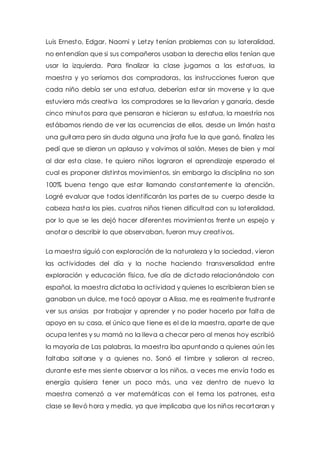 Luis Ernesto, Edgar, Naomi y Letzy tenían problemas con su lateralidad, 
no entendían que si sus compañeros usaban la derecha ellos tenían que 
usar la izquierda. Para finalizar la clase jugamos a las estatuas, la 
maest ra y yo seríamos dos compradoras, las inst rucciones fueron que 
cada niño debía ser una estatua, deberían estar sin moverse y la que 
estuviera más creat iva los compradores se la llevarían y ganaría, desde 
cinco minutos para que pensaran e hicieran su estatua, la maest ría nos 
estábamos riendo de ver las ocurrencias de ellos, desde un limón hasta 
una guitarra pero sin duda alguna una jirafa fue la que ganó, finaliza les 
pedí que se dieran un aplauso y volvimos al salón. Meses de bien y mal 
al dar esta clase, te quiero niños lograron el aprendizaje esperado el 
cual es proponer dist intos movimientos, sin embargo la disciplina no son 
100% buena tengo que estar llamando constantemente la atención. 
Logré evaluar que todos ident ificarán las partes de su cuerpo desde la 
cabeza hasta los pies, cuat ros niños t ienen dificultad con su lateralidad, 
por lo que se les dejó hacer diferentes movimientos frente un espejo y 
anotar o describir lo que observaban, fueron muy creat ivos. 
La maest ra siguió con exploración de la naturaleza y la sociedad, vieron 
las act ividades del día y la noche haciendo t ransversalidad entre 
exploración y educación física, fue día de dictado relacionándolo con 
español, la maest ra dictaba la act ividad y quienes lo escribieran bien se 
ganaban un dulce, me tocó apoyar a Alissa, me es realmente frust rante 
ver sus ansias por t rabajar y aprender y no poder hacerlo por falta de 
apoyo en su casa, el único que t iene es el de la maest ra, aparte de que 
ocupa lentes y su mamá no la lleva a checar pero al menos hoy escribió 
la mayoría de Las palabras, la maest ra iba apuntando a quienes aún les 
faltaba soltarse y a quienes no. Sonó el t imbre y salieron al recreo, 
durante este mes siente observar a los niños, a veces me envía todo es 
energía quisiera tener un poco más, una vez dent ro de nuevo la 
maest ra comenzó a ver matemát icas con el tema los pat rones, esta 
clase se llevó hora y media, ya que implicaba que los niños recortaran y 
 
