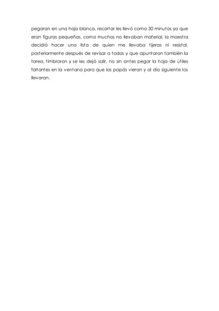 pegaran en una hoja blanca, recortar les llevó como 30 minutos ya que 
eran figuras pequeñas, como muchos no llevaban material, la maest ra 
decidió hacer una lista de quien me llevaba t ijeras ni resistol, 
posteriormente después de revisar a todos y que apuntaran también la 
tarea, t imbraron y se les dejó salir, no sin antes pegar la hoja de út iles 
faltantes en la ventana para que los papás vieran y al día siguiente los 
llevaran. 
 
