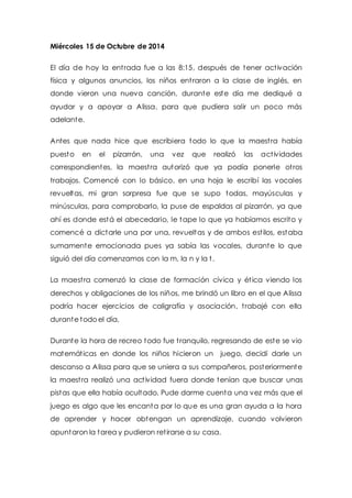 Miércoles 15 de Octubre de 2014 
El día de hoy la ent rada fue a las 8:15, después de tener act ivación 
física y algunos anuncios, los niños ent raron a la clase de inglés, en 
donde vieron una nueva canción, durante este día me dediqué a 
ayudar y a apoyar a Alissa, para que pudiera salir un poco más 
adelante. 
Antes que nada hice que escribiera todo lo que la maest ra había 
puesto en el pizarrón, una vez que realizó las act ividades 
correspondientes, la maest ra autorizó que ya podía ponerle ot ros 
trabajos. Comencé con lo básico, en una hoja le escribí las vocales 
revueltas, mi gran sorpresa fue que se supo todas, mayúsculas y 
minúsculas, para comprobarlo, la puse de espaldas al pizarrón, ya que 
ahí es donde está el abecedario, le tape lo que ya habíamos escrito y 
comencé a dictarle una por una, revueltas y de ambos est ilos, estaba 
sumamente emocionada pues ya sabía las vocales, durante lo que 
siguió del día comenzamos con la m, la n y la t. 
La maest ra comenzó la clase de formación cívica y ét ica viendo los 
derechos y obligaciones de los niños, me brindó un libro en el que Alissa 
podría hacer ejercicios de caligrafía y asociación, t rabajé con ella 
durante todo el día, 
Durante la hora de recreo todo fue t ranquilo, regresando de este se vio 
matemát icas en donde los niños hicieron un juego, decidí darle un 
descanso a Alissa para que se uniera a sus compañeros, posteriormente 
la maest ra realizó una act ividad fuera donde tenían que buscar unas 
pistas que ella había ocultado. Pude darme cuenta una vez más que el 
juego es algo que les encanta por lo que es una gran ayuda a la hora 
de aprender y hacer obtengan un aprendizaje, cuando volvieron 
apuntaron la tarea y pudieron ret irarse a su casa. 
 