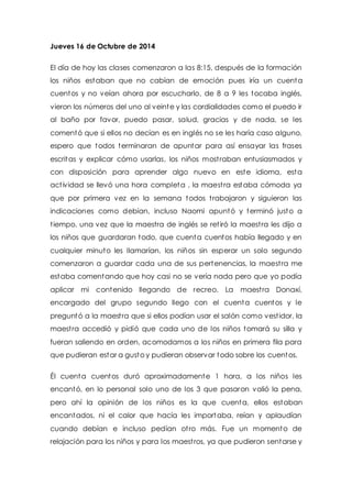 Jueves 16 de Octubre de 2014 
El día de hoy las clases comenzaron a las 8:15, después de la formación 
los niños estaban que no cabían de emoción pues iría un cuenta 
cuentos y no veían ahora por escucharlo, de 8 a 9 les tocaba inglés, 
vieron los números del uno al veinte y las cordialidades como el puedo ir 
al baño por favor, puedo pasar, salud, gracias y de nada, se les 
comentó que si ellos no decían es en inglés no se les haría caso alguno, 
espero que todos terminaran de apuntar para así ensayar las frases 
escritas y explicar cómo usarlas, los niños most raban entusiasmados y 
con disposición para aprender algo nuevo en este idioma, esta 
act ividad se llevó una hora completa , la maest ra estaba cómoda ya 
que por primera vez en la semana todos t rabajaron y siguieron las 
indicaciones como debían, incluso Naomi apuntó y terminó justo a 
t iempo, una vez que la maestra de inglés se ret iró la maest ra les dijo a 
los niños que guardaran todo, que cuenta cuentos había llegado y en 
cualquier minuto les llamarían, los niños sin esperar un solo segundo 
comenzaron a guardar cada una de sus pertenencias, la maest ra me 
estaba comentando que hoy casi no se vería nada pero que yo podía 
aplicar mi contenido llegando de recreo. La maest ra Donaxí, 
encargado del grupo segundo llego con el cuenta cuentos y le 
preguntó a la maest ra que si ellos podían usar el salón como vest idor, la 
maest ra accedió y pidió que cada uno de los niños tomará su silla y 
fueran saliendo en orden, acomodamos a los niños en primera fila para 
que pudieran estar a gusto y pudieran observar todo sobre los cuentos. 
Él cuenta cuentos duró aproximadamente 1 hora, a los niños les 
encantó, en lo personal solo uno de los 3 que pasaron valió la pena, 
pero ahí la opinión de los niños es la que cuenta, ellos estaban 
encantados, ni el calor que hacía les importaba, reían y aplaudían 
cuando debían e incluso pedían ot ro más. Fue un momento de 
relajación para los niños y para los maest ros, ya que pudieron sentarse y 
 