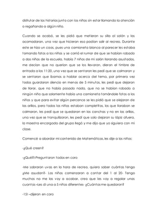 disfrutar de las historias junto con los niños sin estar llamando la atención 
o regañando a algún niño. 
Cuando se acabó, se les pidió que met ieran su silla al salón y las 
acomodaran, una vez que hicieran eso podían salir al recreo. Durante 
este se hizo un caos, pues una camioneta blanca al parecer les estaba 
tomando fotos a los niños y se corrió el rumor de que se habían robado 
a dos niños de la escuela, había 7 niños de mi salón llorando asustados, 
me decían que no querían que se los llevaran, dieron el t imbre de 
entrada a las 11:20, una vez que se sentaron les pedí que se calmaran y 
se sentaran que íbamos a hablar acerca del tema, por primera vez 
todos guardaron silencio en menos de 5 minutos, les pedí que dejaran 
de llorar, que no había pasado nada, que no se habían robado a 
ningún niño que solamente había una camioneta tomándole fotos a los 
niños y que para evitar algún percance se les pidió que se alejaran de 
las orillas, pero todos los niños estaban complet itos, los que lloraban se 
calmaron, les pedí que se quedaran en las canchas y no en las orillas, 
una vez que se t ranquilizaron, les pedí que solo dejaran su lápiz afuera, 
la maest ra encargada del grupo llegó y me dijo que yo siguiera con mi 
clase. 
Comencé a abordar mi contenido de Matemát icas, les dije a los niños: 
-¿Qué creen? 
-¿Qué?!-Preguntaron todos en coro 
-Me sobraron uvas en la hora de recreo, quiero saber cuántas tengo 
¿Me ayudan?- Los niños comenzaron a contar del 1 al 20- Tengo 
muchas no me las voy a acabar, creo que les voy a regalar unas 
cuantas –Les di una a 5 niños diferentes- ¿Cuántas me quedaron? 
-15! –dijeron en coro 
 
