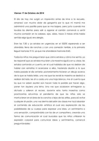 Viernes 17 de Octubre de 2014 
El día de hoy me surgió un imprevisto antes de irme a la escuela, 
amanecí con mucho dolor de garganta por lo que mi mamá me 
administ ró una past illa para que se me bajara, pero justo cuando me 
lavaba los dientes para salir a agarrar el camión comencé a sent ir 
mucha comezón en la cabeza, ojos, oídos, hace 2 meses at rás había 
sent ido algo igual, era alergia. 
Eran las 7:30 y yo estaba en urgencias en el ISSSTE esperando a ser 
atendida, llena de ronchas y con una comezón terrible, a la primaria 
llegué hasta las 9:15, ya que me atendieron hasta las 8:45. 
Todos los niños me preguntaron que cómo estaba y cómo me sent ía, yo 
les respondí que ya estaba muy bien y la maest ra siguió con su clase, les 
estaba contando un cuento, en el cual hablaba de que no debían de 
hablar con ext raños ni acercarse a ellos, haciendo alusión a lo que 
había pasado el día anterior, posteriormente hicieron un dibujo acerca 
de lo que se había leído, una vez que los revisé la maest ra se dedicó a 
realizar dictado, les di a cada uno una hoja blanca, me di cuenta que 
los que no saben escribir aún hacen todo lo posible por hacer algo, 
poner tan siquiera una let ra. Una vez que acabaron ent regaron su 
dictado y salieron al recreo, durante este tanto maest ros como 
pract icantes estuvimos al pendiente de que los niños solo se 
mantuvieran en el área de la cancha o lejos de las orillas, para así evitar 
cualquier situación, una vez dent ro del salón de clases me tocó abordar 
el contenido de educación art íst ica el cual era exploración de las 
posibilidades de su cuerpo para expresar una idea, un sent imiento o 
una sensación, comparándola con las de un compañero, creando una 
forma de comunicación el cual buscaba que los niños ut ilizaran la 
expresión corporal para comunicar ideas y sent imientos, comencé 
preguntándoles: 
 