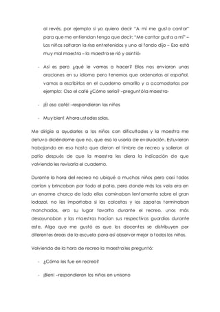 al revés, por ejemplo si yo quiero decir “A mí me gusta cant ar” 
para que me ent iendan tengo que decir: “Me cantar gusta a mí” – 
Los niños soltaron la risa ent retenidos y uno al fondo dijo – Eso está 
muy mal maest ra – la maest ra se rió y asint ió- 
- Así es pero ¿qué le vamos a hacer? Ellos nos enviaron unas 
oraciones en su idioma pero tenemos que ordenarlas al español, 
vamos a escribirlas en el cuaderno amarillo y a acomodarlas por 
ejemplo: Oso el café ¿Cómo sería? –preguntó la maest ra- 
- ¡El oso café! –respondieron los niños 
- Muy bien! Ahora ustedes solos. 
Me dirigía a ayudarles a los niños con dificultades y la maest ra me 
detuvo diciéndome que no, que eso lo usaría de evaluación. Estuvieron 
trabajando en eso hasta que dieron el t imbre de recreo y salieron al 
pat io después de que la maest ra les diera la indicación de que 
volviendo les revisaría el cuaderno. 
Durante la hora del recreo no ubiqué a muchos niños pero casi todos 
corrían y brincaban por todo el pat io, pero donde más los veía era en 
un enorme charco de lodo ellos caminaban lentamente sobre el gran 
lodazal, no les importaba si las calcetas y los zapatos terminaban 
manchados, era su lugar favorito durante el recreo, unos más 
desayunaban y las maest ras hacían sus respect ivas guardias durante 
este. Algo que me gustó es que los docentes se dist ribuyen por 
diferentes áreas de la escuela para así observar mejor a todos los niños. 
Volviendo de la hora de recreo la maest ra les preguntó: 
- ¿Cómo les fue en recreo? 
- ¡Bien! –respondieron los niños en unísono 
 