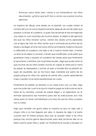 - Entonces como están bien, vamos a ver matemát icas –los niños 
abuchearon- ¡¿Cómo que bu?! Van a ver les voy a poner muchos 
ejercicios 
La maest ra les dibujo unos dados en el pizarrón Los cuales tenían el 
número del uno al nueve respect ivamente después de eso les pidió que 
pasaran a revisar el cuaderno, a quien iba revisando le iba ent regando 
una copia la cual constaba de muchos dados, el objet ivo del ejercicio 
era que los niños hicieran sumas, venían dos dados juntos separados 
con el signo de más, los niños tenían que ir contando los punt itos de los 
dados y así llegar al total. Esa fue la últ ima act ividad la maest ra me puso 
a calificarles el cuaderno y la hoja a ver si todo lo tenían bien, si tenían 
un error se los daba a conocer y tenían que modificarlo, se les pidió que 
guardaran todo y sacaran el cuaderno de tareas para que finalmente 
la apuntaran y terminar con la jornada escolar. Algo que pude notar es 
que muchos de los niños tardan mucho en copiar la tarea por lo tanto 
los papás se desesperan y ent ran al aula a tomarle foto al pizarrón en 
lugar de ayudarles, eso se me hace algo insensible por parte de los 
papás porque los niños van apenas en primer año y están aprendiendo 
a leer y escribir no los están beneficiando en nada. 
Finalmente los padres se ret iraron a sus casas junto con sus hijos, algo 
que me pude dar cuenta es que la maest ra pega las indicaciones de la 
tarea en la ventana, cuando los papás llegan y se aglomeran en la 
entrada aprovecha ese momento para dar las indicaciones aún más 
claras para no tener cont ratiempos a la hora de que los niños cumplan 
con su tarea. 
Algo que también me gusta sobre la maest ra es que no deja salir a 
ningún niño si no han llegado por ellos, ni siquiera los deja ir al baño 
cuando dan el t imbre porque dice que se pueden robar a los niños 
porque hay mucha gente desconocida para ellos entonces ella no se 
daría cuenta quien falta y quién no. Finalmente le ayude a recoger un 
 