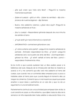- ¿De qué creen que t rata este libro? – Preguntó la maest ra 
most rando la portada 
- ¡Sobre el cuerpo! – gritó un niño - ¡Sobre los sent idos! – dijo ot ro - 
¡Acerca de nuest ros órganos! – dijo Siomara 
- Bueno, más adelante veremos y ¿Qué dice aquí? –Preguntó la 
maest ra señalando el t ítulo - 
- ¡Soy tu cuerpo! – Respondieron gritando después de unos minutos 
de asimilar el texto- 
- ¿Y qué será? ¿Un texto informat ivo o narrat ivo?, 
- ¡INFORMATIVO! – contestaron gritando en coro 
- ¿Y cómo se llama esta parte? – preguntó la maest ra señalando la 
portada - ¡Portada! –respondieron los niños - ¿Y esta? – preguntó 
señalando esta vez la parte de at rás del libro - ¡Cont raportada! – 
gritaron los niños - ¿Y este? –señaló el lomo del libro- ¡Lomo! – 
respondieron finalmente los niños. 
Se les invitó a que cuando quisieran leer un libro podían pasar a la 
biblioteca del aula. Después de la int roducción del libro la maest ra se 
acercó a mí y me comentó que ella verá más adelante el tema del 
cuerpo, que cuando vea un contenido debo empezar poco a poco a 
hablarles sobre el tema para que cuando llegué el momento ellos ya 
tengan los cimientos. Comentó que un mal maest ro es aquel que quiere 
enseñar a sacar áreas y perímet ros en un solo día y que no da un 
seguimiento ni una ret roalimentación. 
Posteriormente cont inuó con una act ividad para empezar bien el día, la 
cual consist ía en pasar un niño enfrente y que dijera todos los días de la 
semana si el niño respondía bien todos saldrían a educación física si no 
 