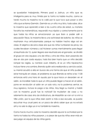 se quedarían t rabajando. Primero pasó a Joshua, un niño que es 
inteligente pero es muy t ímido por lo tanto no habla mucho, como se 
tardó mucho la maest ra no lo valió por lo que tuvo que pasar a otro 
niño que se llama Germán, Germán es un niño muy listo, todo sabe, dice 
la maest ra que aprendió a leer a las cuat ro años de edad, su materia 
favorita las matemát icas, respondió muy rápido y correctamente por lo 
que todos los niños se emocionaron ya que iban a poder salir a 
educación física, la maest ra lleva una act ividad de boliche, los niños se 
most raron muy entusiasmados porque no habían hecho algo así en 
clase. El objet ivo de esta clase era que los niños tumbaran los pinos, los 
cuales llevaban números y así hicieran sumas mentalmente para llegar 
al resultado de 15, quien llegara ese resultado era el ganador, se dividió 
el grupo en dos equipos uno de niñas y ot ro de niños, iban pasando de 
dos en dos por cada equipo, todo iba bien hasta que un niño decidió 
romper las reglas, su nombre Juan Alberto, él es un niño hiperact ivo 
incluso t iene una sombra, Brenda quién esta realizando su servicio social, 
su mamá acudió a ella en busca de una forma de que el niño pudiera 
estar tranquilo en clases, el problema es que Brenda se ret ira a las 11:30 
entonces está una hora sin ayuda por lo que hace un desorden en el 
salón, es increíble todo lo que un niño puede llegar a hacer en el salón, 
pone en revolución al salón en un solo rato, no lo podemos sentar, es 
muy agresivo, incluso le pega a las niñas. Hoy llegó su mamá y habló 
con la maest ra ¿cuál fue la not icia? Se mudarían de casa y no 
solamente de casa sino de sindicatura, de Mazat lán se van a ir a vivir a 
Villa unión, por lo que niños bien asist ir a más a esa escuela, se puede 
escuchar muy cruel pero es un poco de alivio saber que ya no estará 
ahí y no solo lo digo yo si no también la maest ra. 
Como hacía mucho calor la maest ra decidió apurar la act ividad por lo 
tanto no todos los niños pasaron, y a pesar de que los niños eran más en 
ese juego en equipo de las niñas ganó. 
 