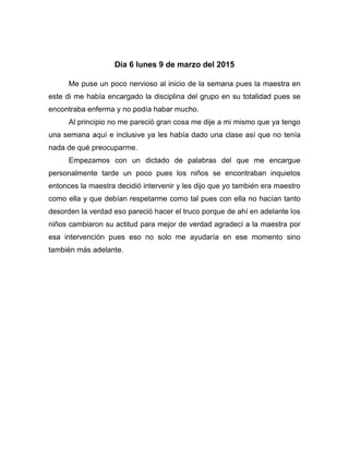 Día 6 lunes 9 de marzo del 2015
Me puse un poco nervioso al inicio de la semana pues la maestra en
este di me había encargado la disciplina del grupo en su totalidad pues se
encontraba enferma y no podía habar mucho.
Al principio no me pareció gran cosa me dije a mi mismo que ya tengo
una semana aquí e inclusive ya les había dado una clase así que no tenía
nada de qué preocuparme.
Empezamos con un dictado de palabras del que me encargue
personalmente tarde un poco pues los niños se encontraban inquietos
entonces la maestra decidió intervenir y les dijo que yo también era maestro
como ella y que debían respetarme como tal pues con ella no hacían tanto
desorden la verdad eso pareció hacer el truco porque de ahí en adelante los
niños cambiaron su actitud para mejor de verdad agradecí a la maestra por
esa intervención pues eso no solo me ayudaría en ese momento sino
también más adelante.
 