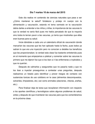 Día 7 martes 10 de marzo del 2015
Este día realice mi contenido de ciencias naturales que pasa a ser
¿Cómo mantener la salud? fortalezco y protejo mi cuerpo con la
alimentación y vacunación, estando mi tema centrado en la vacunación
debía darles a entender a los niños y niñas, la importancia de las vacunas lo
que la verdad no sería fácil pues me había percatado de que la mayoría
sino todos le tenían pavor a las vacunas, yo tenía que mostrarles que ellas
eran buenas para su salud.
Inicie dándoles a cada uno un calendario oficial de vacunación donde
marcarían las vacunas que les han aplicado hasta la fecha, pues todos ya
sabían lo que era una inyección pero no conocían a detalles los beneficios
que les proporcionaban, la verdad esta clase fue bastante entretenida pues
en el momento que empezamos a platicar y comentar sobre las vacunas lo
primero que me dijeron fue que si los iban a ir las enfermeras a inyéctalos y
que no querían.
Después de calmarlos y asegurarles que no pasaría nada y que no
los iban a inyectar proseguimos a contestar unas preguntas, después
realizamos un listado para identificar y prever riesgos de contacto con
sustancias toxicas de uso cotidiano en la casa (alimentos descompuestos,
solventes, limpiadores, etc.) así como animales (alacranes, víboras, arañas,
etc.)
Para finalizar deje de tarea que recopilaran información con respecto
a los aportes científicos y tecnológicos sobre algunos problemas de salud,
antes y después de que inventaran las vacunas para que los comentáramos
en la próxima clase.
 