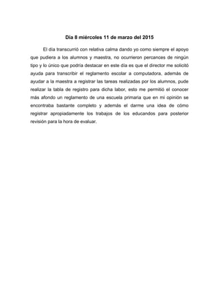 Día 8 miércoles 11 de marzo del 2015
El día transcurrió con relativa calma dando yo como siempre el apoyo
que pudiera a los alumnos y maestra, no ocurrieron percances de ningún
tipo y lo único que podría destacar en este día es que el director me solicitó
ayuda para transcribir el reglamento escolar a computadora, además de
ayudar a la maestra a registrar las tareas realizadas por los alumnos, pude
realizar la tabla de registro para dicha labor, esto me permitió el conocer
más afondo un reglamento de una escuela primaria que en mi opinión se
encontraba bastante completo y además el darme una idea de cómo
registrar apropiadamente los trabajos de los educandos para posterior
revisión para la hora de evaluar.
 