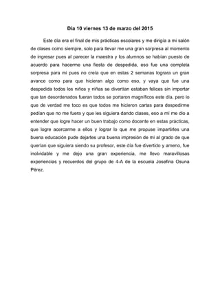 Día 10 viernes 13 de marzo del 2015
Este día era el final de mis prácticas escolares y me dirigía a mi salón
de clases como siempre, solo para llevar me una gran sorpresa al momento
de ingresar pues al parecer la maestra y los alumnos se habían puesto de
acuerdo para hacerme una fiesta de despedida, eso fue una completa
sorpresa para mi pues no creía que en estas 2 semanas lograra un gran
avance como para que hicieran algo como eso, y vaya que fue una
despedida todos los niños y niñas se divertían estaban felices sin importar
que tan desordenados fueran todos se portaron magníficos este día, pero lo
que de verdad me toco es que todos me hicieron cartas para despedirme
pedían que no me fuera y que les siguiera dando clases, eso a mí me dio a
entender que logre hacer un buen trabajo como docente en estas prácticas,
que logre acercarme a ellos y lograr lo que me propuse impartirles una
buena educación pude dejarles una buena impresión de mi al grado de que
querían que siguiera siendo su profesor, este día fue divertido y ameno, fue
inolvidable y me dejo una gran experiencia, me llevo maravillosas
experiencias y recuerdos del grupo de 4-A de la escuela Josefina Osuna
Pérez.
 