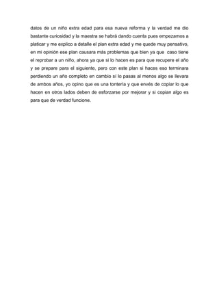 datos de un niño extra edad para esa nueva reforma y la verdad me dio
bastante curiosidad y la maestra se habrá dando cuenta pues empezamos a
platicar y me explico a detalle el plan extra edad y me quede muy pensativo,
en mi opinión ese plan causara más problemas que bien ya que caso tiene
el reprobar a un niño, ahora ya que si lo hacen es para que recupere el año
y se prepare para el siguiente, pero con este plan si haces eso terminara
perdiendo un año completo en cambio sí lo pasas al menos algo se llevara
de ambos años, yo opino que es una tontería y que envés de copiar lo que
hacen en otros lados deben de esforzarse por mejorar y si copian algo es
para que de verdad funcione.
 
