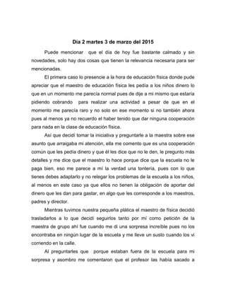 Día 2 martes 3 de marzo del 2015
Puede mencionar que el día de hoy fue bastante calmado y sin
novedades, solo hay dos cosas que tienen la relevancia necesaria para ser
mencionadas.
El primera caso lo presencie a la hora de educación física donde pude
apreciar que el maestro de educación física les pedía a los niños dinero lo
que en un momento me parecía normal pues de dije a mi mismo que estaría
pidiendo cobrando para realizar una actividad a pesar de que en el
momento me parecía raro y no solo en ese momento si no también ahora
pues al menos ya no recuerdo el haber tenido que dar ninguna cooperación
para nada en la clase de educación física.
Así que decidí tomar la iniciativa y preguntarle a la maestra sobre ese
asunto que arraigaba mi atención, ella me comento que es una cooperación
común que les pedía dinero y que él les dice que no le den, le pregunto más
detalles y me dice que el maestro lo hace porque dice que la escuela no le
paga bien, eso me parece a mí la verdad una tontería, pues con lo que
tienes debes adaptarlo y no relegar los problemas de la escuela a los niños,
al menos en este caso ya que ellos no tienen la obligación de aportar del
dinero que les dan para gastar, en algo que les corresponde a los maestros,
padres y director.
Mientras tuvimos nuestra pequeña plática el maestro de física decidió
trasladarlos a lo que decidí seguirlos tanto por mí como petición de la
maestra de grupo ahí fue cuando me di una sorpresa increíble pues no los
encontraba en ningún lugar de la escuela y me lleve un susto cuando los vi
corriendo en la calle.
Al preguntarles que porque estaban fuera de la escuela para mi
sorpresa y asombro me comentaron que el profesor las había sacado a
 