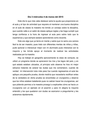 Día 3 miércoles 4 de marzo del 2015
Este día lo que más cabe destacar seria la ayuda que proporcione en
el aula y el tipo de actividad que requiere el mantener una buena disciplina
en el aula de clases la maestra me brindo un consejo sobre la disciplina,
que cuando valla a un salón de clases aplique reglas y las haga cumplir que
tenga confianza a la hora de ingresar al aula pero sobre todo que la
experiencia y que siempre sestare aprendiendo como docente.
Esto era algo que ya tenía en mente y sabía que no sería una carrera
fácil la de ser maestro, pues trato con diferentes mentes de niños y niñas,
pude apreciar e interactuar mejor con mi alumnado pues interactúe con la
mayoría y les brinde apoyo al momento de realizar las actividades
realizadas por la maestra.
Hoy se trabajó en geografía aprovechando la clase de computo, se
utilizó un programa donde se apreciaron los ríos y los lagos del país, y en
qué estado estaban ubicados, al principio solo observe he hice mi mejor
esfuerzo tratando de aclarar las dudas que me comentaron, cuando de
verdad mi intervención tubo más peso fue cuando regresamos al aula les
aplique una pequeña prueba, donde mediría que necesitaría rectificar entes
de la verdadera en dicha prueba se encontraba un crucigrama y observe
que los niños estaban batallando pues no sabían hacer los crucigramas, así
que pidiendo permiso a la maestra proseguí a explicarles cómo se hacía un
crucigrama con un ejemplo en el pizarrón y para mi alegría la mayoría
entendió y los que quedaron con dudas se acercaron a preguntarme y les
aclaramos rápidamente.
 