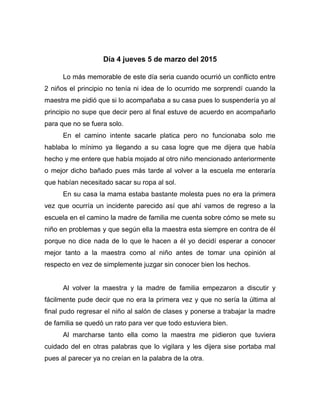 Día 4 jueves 5 de marzo del 2015
Lo más memorable de este día seria cuando ocurrió un conflicto entre
2 niños el principio no tenía ni idea de lo ocurrido me sorprendí cuando la
maestra me pidió que si lo acompañaba a su casa pues lo suspendería yo al
principio no supe que decir pero al final estuve de acuerdo en acompañarlo
para que no se fuera solo.
En el camino intente sacarle platica pero no funcionaba solo me
hablaba lo mínimo ya llegando a su casa logre que me dijera que había
hecho y me entere que había mojado al otro niño mencionado anteriormente
o mejor dicho bañado pues más tarde al volver a la escuela me enteraría
que habían necesitado sacar su ropa al sol.
En su casa la mama estaba bastante molesta pues no era la primera
vez que ocurría un incidente parecido así que ahí vamos de regreso a la
escuela en el camino la madre de familia me cuenta sobre cómo se mete su
niño en problemas y que según ella la maestra esta siempre en contra de él
porque no dice nada de lo que le hacen a él yo decidí esperar a conocer
mejor tanto a la maestra como al niño antes de tomar una opinión al
respecto en vez de simplemente juzgar sin conocer bien los hechos.
Al volver la maestra y la madre de familia empezaron a discutir y
fácilmente pude decir que no era la primera vez y que no sería la última al
final pudo regresar el niño al salón de clases y ponerse a trabajar la madre
de familia se quedó un rato para ver que todo estuviera bien.
Al marcharse tanto ella como la maestra me pidieron que tuviera
cuidado del en otras palabras que lo vigilara y les dijera sise portaba mal
pues al parecer ya no creían en la palabra de la otra.
 
