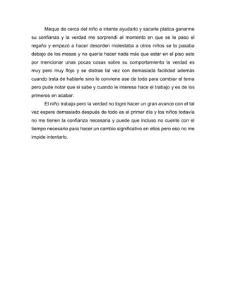 Meque de cerca del niño e intente ayudarlo y sacarle platica ganarme
su confianza y la verdad me sorprendí al momento en que se le paso el
regaño y empezó a hacer desorden molestaba a otros niños se la pasaba
debajo de los mesas y no quería hacer nada más que estar en el piso esto
por mencionar unas pocas cosas sobre su comportamiento la verdad es
muy pero muy flojo y se distrae tal vez con demasiada facilidad además
cuando trata de hablarle sino le conviene ase de todo para cambiar el tema
pero pude notar que si sabe y cuando le interesa hace el trabajo y es de los
primeros en acabar.
El niño trabajo pero la verdad no logre hacer un gran avance con el tal
vez espere demasiado después de todo es el primer día y los niños todavía
no me tienen la confianza necesaria y puede que incluso no cuente con el
tiempo necesario para hacer un cambio significativo en ellos pero eso no me
impide intentarlo.
 
