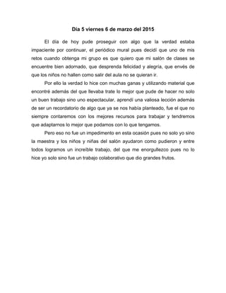 Día 5 viernes 6 de marzo del 2015
El día de hoy pude proseguir con algo que la verdad estaba
impaciente por continuar, el periódico mural pues decidí que uno de mis
retos cuando obtenga mi grupo es que quiero que mi salón de clases se
encuentre bien adornado, que desprenda felicidad y alegría, que envés de
que los niños no hallen como salir del aula no se quieran ir.
Por ello la verdad lo hice con muchas ganas y utilizando material que
encontré además del que llevaba trate lo mejor que pude de hacer no solo
un buen trabajo sino uno espectacular, aprendí una valiosa lección además
de ser un recordatorio de algo que ya se nos había planteado, fue el que no
siempre contaremos con los mejores recursos para trabajar y tendremos
que adaptarnos lo mejor que podamos con lo que tengamos.
Pero eso no fue un impedimento en esta ocasión pues no solo yo sino
la maestra y los niños y niñas del salón ayudaron como pudieron y entre
todos logramos un increíble trabajo, del que me enorgullezco pues no lo
hice yo solo sino fue un trabajo colaborativo que dio grandes frutos.
 