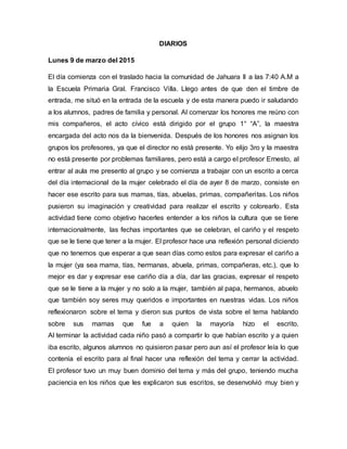 DIARIOS
Lunes 9 de marzo del 2015
El día comienza con el traslado hacia la comunidad de Jahuara II a las 7:40 A.M a
la Escuela Primaria Gral. Francisco Villa. Llego antes de que den el timbre de
entrada, me situó en la entrada de la escuela y de esta manera puedo ir saludando
a los alumnos, padres de familia y personal. Al comenzar los honores me reúno con
mis compañeros, el acto cívico está dirigido por el grupo 1° “A”, la maestra
encargada del acto nos da la bienvenida. Después de los honores nos asignan los
grupos los profesores, ya que el director no está presente. Yo elijo 3ro y la maestra
no está presente por problemas familiares, pero está a cargo el profesor Ernesto, al
entrar al aula me presento al grupo y se comienza a trabajar con un escrito a cerca
del día internacional de la mujer celebrado el día de ayer 8 de marzo, consiste en
hacer ese escrito para sus mamas, tías, abuelas, primas, compañeritas. Los niños
pusieron su imaginación y creatividad para realizar el escrito y colorearlo. Esta
actividad tiene como objetivo hacerles entender a los niños la cultura que se tiene
internacionalmente, las fechas importantes que se celebran, el cariño y el respeto
que se le tiene que tener a la mujer. El profesor hace una reflexión personal diciendo
que no tenemos que esperar a que sean días como estos para expresar el cariño a
la mujer (ya sea mama, tías, hermanas, abuela, primas, compañeras, etc.), que lo
mejor es dar y expresar ese cariño día a día, dar las gracias, expresar el respeto
que se le tiene a la mujer y no solo a la mujer, también al papa, hermanos, abuelo
que también soy seres muy queridos e importantes en nuestras vidas. Los niños
reflexionaron sobre el tema y dieron sus puntos de vista sobre el tema hablando
sobre sus mamas que fue a quien la mayoría hizo el escrito.
Al terminar la actividad cada niño pasó a compartir lo que habían escrito y a quien
iba escrito, algunos alumnos no quisieron pasar pero aun así el profesor leía lo que
contenía el escrito para al final hacer una reflexión del tema y cerrar la actividad.
El profesor tuvo un muy buen dominio del tema y más del grupo, teniendo mucha
paciencia en los niños que les explicaron sus escritos, se desenvolvió muy bien y
 
