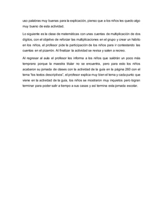 uso palabras muy buenas para la explicación, pienso que a los niños les quedo algo
muy bueno de esta actividad.
Lo siguiente es la clase de matemáticas con unas cuentas de multiplicación de dos
dígitos, con el objetivo de reforzar las multiplicaciones en el grupo y crear un hábito
en los niños, el profesor pide la participación de los niños para ir contestando las
cuentas en el pizarrón. Al finalizar la actividad se revisa y salen a recreo.
Al regresar al aula el profesor les informa a los niños que saldrán un poco más
temprano porque la maestra titular no se encuentra, pero para esto los niños
acabaron su jornada de clases con la actividad de la guía en la página 260 con el
tema “los textos descriptivos”, el profesor explica muy bien el tema y cada punto que
viene en la actividad de la guía, los niños se mostraron muy inquietos pero logran
terminar para poder salir a tiempo a sus casas y así termina esta jornada escolar.
 