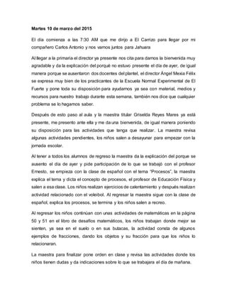 Martes 10 de marzo del 2015
El día comienza a las 7:30 AM que me dirijo a El Carrizo para llegar por mi
compañero Carlos Antonio y nos vamos juntos para Jahuara
Al llegar a la primaria el director ya presente nos cita para darnos la bienvenida muy
agradable y da la explicación del porqué no estuvo presente el día de ayer, de igual
manera porque se ausentaron dos docentes del plantel, el director Ángel Mexia Félix
se expresa muy bien de los practicantes de la Escuela Normal Experimental de El
Fuerte y pone toda su disposición para ayudarnos ya sea con material, medios y
recursos para nuestro trabajo durante esta semana, también nos dice que cualquier
problema se lo hagamos saber.
Después de esto paso al aula y la maestra titular Griselda Reyes Mares ya está
presente, me presento ante ella y me da una bienvenida, de igual manera poniendo
su disposición para las actividades que tenga que realizar. La maestra revisa
algunas actividades pendientes, los niños salen a desayunar para empezar con la
jornada escolar.
Al tener a todos los alumnos de regreso la maestra da la explicación del porque se
ausento el día de ayer y pide participación de lo que se trabajó con el profesor
Ernesto, se empieza con la clase de español con el tema “Procesos”, la maestra
explica el tema y dicta el concepto de procesos, el profesor de Educación Física y
salen a esa clase. Los niños realizan ejercicios de calentamiento y después realizan
actividad relacionado con el voleibol. Al regresar la maestra sigue con la clase de
español, explica los procesos, se termina y los niños salen a recreo.
Al regresar los niños continúan con unas actividades de matemáticas en la página
50 y 51 en el libro de desafíos matemáticos, los niños trabajan donde mejor se
sienten, ya sea en el suelo o en sus butacas, la actividad consta de algunos
ejemplos de fracciones, dando los objetos y su fracción para que los niños lo
relacionaran.
La maestra para finalizar pone orden en clase y revisa las actividades donde los
niños tienen dudas y da indicaciones sobre lo que se trabajara el día de mañana.
 