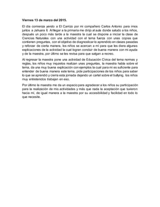 Viernes 13 de marzo del 2015.
El día comienza yendo a El Carrizo por mi compañero Carlos Antonio para irnos
juntos a Jahuara II. Al llegar a la primaria me dirijo al aula donde saludo a los niños,
después un poco más tarde a la maestra la cual se dispone a iniciar la clase de
Ciencias Naturales con una actividad con el tema fuerza con unas copias que
contienen preguntas, con el objetivo de diagnosticar lo aprendido en clases pasadas
y reforzar de cierta manera, los niños se acercan a mí para que les diera algunas
explicaciones de la actividad la cual logran concluir de buena manera con mi ayuda
y de la maestra, por último se les revisa para que salgan a recreo.
Al regresar la maestra pone una actividad de Educación Cívica del tema normas y
reglas, los niños muy inquietos realizan unas preguntas, la maestra habla sobre el
tema, da una muy buena explicación con ejemplos la cual para mi es suficiente para
entender de buena manera este tema, pide participaciones de los niños para saber
lo que se aprendió y cierra esta jornada dejando un cartel sobre el bullying, los niños
muy entretenidos trabajan en eso.
Por último la maestra me da un espacio para agradecer a los niños su participación
para la realización de mis actividades y más que nada la aceptación que tuvieron
hacia mí, de igual manera a la maestra por su accesibilidad y facilidad en todo lo
que necesite.
 