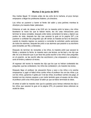 Martes 2 de junio de 2015
Hoy martes llegué 10 minutos antes de las ocho de la mañana, al poco tiempo
empezaron a llegar los profesores titulares y la directora.
Los niños se pusieron a barrer el frente del salón y unos jardines mientras la
directora y la maestra titular platicaban.
Entramos al salo de clases a las 8:40 am, la maestra pidió la tarea y los niños
levantaron la mano los que la habían hecho, les dio unas indicaciones para
terminar la tarea completa; después entre todos comentaron la tarea y dijeron sus
puntos de vista, después les dijo que sacaran la guía en la pagina 247 y se
pusieran a contestar las preguntas que allí venían, la maestra se fue a la dirección;
cuando la maestra regreso se pusieron a comentar la actividad, pedía opiniones
de todos los alumnos, después les pidió a sus alumnos que pasaran a su escritorio
para revisarles por fila y ordenados.
Después de terminar de revisarles a los niños, la maestra pidió que sacaran la
libreta y anotaran la fecha, la maestra saco una lectura, se las leyó y me dijo que
ella iría a la dirección que si por favor les podía escribir a los niños unas preguntas
en el pizarrón, se las escribí ellos las escribieron y las empezaron a contestar y
sonó el timbre y salieron al recreo.
Al regresar del recreo la maestra les dijo que los que no habían contestado las
preguntas que las contestaran, los niños las contestaron y la maestra las reviso.
Después llego el profesor de educación física y saco a los niños a la cancha
empezamos a jugar al futbol niños contra niñas el profesor iba con las niñas y yo
con los niños, ganamos 4 goles por 3 de las niñas; el profesor cambio de juego, al
beisbol con los mismos equipos y por cierto también gano el equipo de los niños,
el profesor pidió a los niños pasar al salón ya que se había terminado la clase.
Al entrar al salón la maestra noto que le quedaba poco tiempo entonces les dijo a
los niños que sacaran la guía en la página 278 y le pusieran tarea entonces se
acabó la clase.
 
