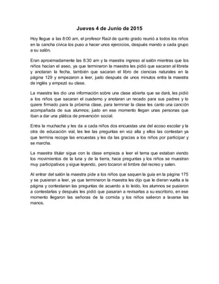 Jueves 4 de Junio de 2015
Hoy llegue a las 8:00 am, el profesor Raúl de quinto grado reunió a todos los niños
en la cancha cívica los puso a hacer unos ejercicios, después mando a cada grupo
a su salón.
Eran aproximadamente las 8:30 am y la maestra ingreso al salón mientras que los
niños hacían el aseo, ya que terminaron la maestra les pidió que sacaran al libreta
y anotaran la fecha, también que sacaran el libro de ciencias naturales en la
página 129 y empezaron a leer, justo después de unos minutos entra la maestra
de inglés y empezó su clase.
La maestra les dio una información sobre una clase abierta que se dará, les pidió
a los niños que sacaran el cuaderno y anotaran un recado para sus padres y lo
quiere firmado para la próxima clase, para terminar la clase les canto una canción
acompañada de sus alumnos; justo en ese momento llegan unas personas que
iban a dar una plática de prevención social.
Entra la muchacha y les da a cada niños dos encuestas una del acoso escolar y la
otra de educación vial, les lee las preguntas en voz alta y ellos las contestan ya
que termina recoge las encuestas y les da las gracias a los niños por participar y
se marcha.
La maestra titular sigue con la clase empieza a leer el tema que estaban viendo
los movimientos de la luna y de la tierra, hace preguntas y los niños se muestran
muy participativos y sigue leyendo, pero tocaron el timbre del recreo y salen.
Al entrar del salón la maestra pide a los niños que saquen la guía en la página 175
y se pusieran a leer, ya que terminaron la maestra les dijo que le dieran vuelta a la
página y contestaran las preguntas de acuerdo a lo leído, los alumnos se pusieron
a contestarlas y después les pidió que pasaran a revisarlas a su escritorio, en ese
momento llegaron las señoras de la comida y los niños salieron a lavarse las
manos.
 