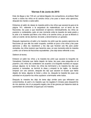 Viernes 5 de Junio de 2015
Este día llegue a las 7:55 am, ya habían llegado mis compañeros, el profesor Raúl
reunió a todos los niños en la cancha cívica y los puso a hacer unos ejercicios,
después los mando a cada salón.
Entramos al salón de clases la maestra pidió a los niños que sacaran la guía en la
página 141, referente a la asignatura de matemáticas con el tema de las
fracciones, los puso a que resolvieran el ejercicio individualmente, los niños se
pusieron a contestarlos, justo en ese momento entra la maestra de sexto grado y
le pide a la maestra que lleve a los niños a la cancha cívica, ya que se llevaría a
cabo un evento de los alumnos de sexto y denominamos un ganador.
Después regresamos al salón y la maestra me pidió que les pusiera ejercicios de
fracciones ya que ella iba estar ocupada, controle un poco a los niños y les puse
ejercicios y ellos los resolvieron y les dije que hicieran una fila para poder
revisarles, los niños tuvieron que hacerme caso, en ese momento entro la maestra
y entro con el tema de fracciones equivalentes y les dejo tarea referente a eso.
Salieron al recreo.
Entraron al salón los niños y la maestra les pidió que sacaran la biografía de
Venustiano Carranza que había dejado de tarea, les puso unas preguntas en el
pizarrón y los niños las contestaron de acuerdo a la biografía reunidos en equipo
porque algunos no la traían; los niños las terminaron y la maestra les dijo que
pasaran a revisarlas, se terminó la clase y empezó la de inglés la maestra
empezó con una canción, después les dijo que sacaran el recado que había
dejado de tarea, algunos la traían y otros no, después la maestra les puso una
actividad en el pizarrón los niños ayudaron a terminarla entre todos.
Después la maestra les dejo de tarea algo similar para que reforzaran sus
conocimientos, le pedí a la maestra que me regalara 5 minutos para despedirme
de mis alumnos, les di un pequeño regalo y les di las gracias por haberme dado la
oportunidad de conocerlos al igual que a la maestra.
 