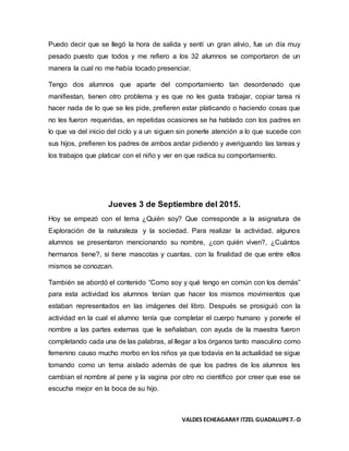 VALDES ECHEAGARAY ITZEL GUADALUPE7.-D
Puedo decir que se llegó la hora de salida y sentí un gran alivio, fue un día muy
pesado puesto que todos y me refiero a los 32 alumnos se comportaron de un
manera la cual no me había tocado presenciar.
Tengo dos alumnos que aparte del comportamiento tan desordenado que
manifiestan, tienen otro problema y es que no les gusta trabajar, copiar tarea ni
hacer nada de lo que se les pide, prefieren estar platicando o haciendo cosas que
no les fueron requeridas, en repetidas ocasiones se ha hablado con los padres en
lo que va del inicio del ciclo y a un siguen sin ponerle atención a lo que sucede con
sus hijos, prefieren los padres de ambos andar pidiendo y averiguando las tareas y
los trabajos que platicar con el niño y ver en que radica su comportamiento.
Jueves 3 de Septiembre del 2015.
Hoy se empezó con el tema ¿Quién soy? Que corresponde a la asignatura de
Exploración de la naturaleza y la sociedad. Para realizar la actividad, algunos
alumnos se presentaron mencionando su nombre, ¿con quién viven?, ¿Cuántos
hermanos tiene?, si tiene mascotas y cuantas, con la finalidad de que entre ellos
mismos se conozcan.
También se abordó el contenido “Como soy y qué tengo en común con los demás”
para esta actividad los alumnos tenían que hacer los mismos movimientos que
estaban representados en las imágenes del libro. Después se prosiguió con la
actividad en la cual el alumno tenía que completar el cuerpo humano y ponerle el
nombre a las partes externas que le señalaban, con ayuda de la maestra fueron
completando cada una de las palabras, al llegar a los órganos tanto masculino como
femenino causo mucho morbo en los niños ya que todavía en la actualidad se sigue
tomando como un tema aislado además de que los padres de los alumnos les
cambian el nombre al pene y la vagina por otro no científico por creer que ese se
escucha mejor en la boca de su hijo.
 
