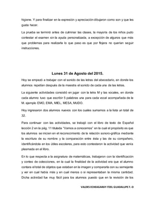 VALDES ECHEAGARAY ITZEL GUADALUPE7.-D
higiene. Y para finalizar en la expresión y apreciación dibujaron como son y que les
gusta hacer.
La prueba se terminó antes de culminar las clases, la mayoría de los niños pudo
contestar el examen sin la ayuda personalizada, a excepción de algunos que más
que problemas para realizarla lo que paso es que por flojera no querían seguir
instrucciones.
Lunes 31 de Agosto del 2015.
Hoy se empezó a trabajar con el sonido de las letras del abecedario, en donde los
alumnos repetían después de la maestra el sonido de cada una de las letras.
La siguiente actividades consistió en jugar con la letra M y las vocales, en donde
cada alumno tuvo que escribir 5 palabras una para cada vocal acompañada de la
M. ejemplo EMO, EMA, MIEL, MESA, MUDO.
Hoy ingresaron dos alumnos nuevos con los cuales sumamos a la lista un total de
32.
Para continuar con las actividades, se trabajó con el libro de texto de Español
lección 2 en la pág. 11 titulada “Vamos a conocernos” en la cual el propósito es que
los alumnos se inicien en el reconocimiento de la relación sonoro-gráfica mediante
la escritura de su nombre y la comparación entre ésta y las de su compañero,
identificándola en los útiles escolares, para esto contestaron la actividad que venía
plasmada en el libro.
En lo que respecta a la asignatura de matemáticas, trabajaron con la identificación
y conteo de colecciones, en la cual la finalidad de la actividad era que el alumno
contara el total de objetos que estaban en la imagen y compararla con su semejante
y ver en cual había más y en cual menos o si representaban la misma cantidad.
Dicha actividad fue muy fácil para los alumnos puesto que en la revisión de los
 