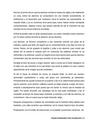 VALDES ECHEAGARAY ITZEL GUADALUPE7.-D
Hoy fue el primer día en que los alumnos recibieron clases de inglés y fue totalmente
un caos, todos los alumnos se comportaron de una manera sorprendente, la
indiferencia y el descontrol que mostraron hacia la teacher fue sorprendente, la
maestra titular y yo no moríamos de la pena pues nunca habían tenido semejante
comportamiento, dejaban mucho que desear además de dar la impresión de que
siempre era la misma dinámica de trabajo.
Al final la teacher salió un tanto desilusionada y su rostro mostraba cierto cansancio
por no haber podido dominar la atención de los alumnos.
Los alumnos se hicieron acreedores a una merecida sanción por parte de la
maestra, puesto que tanto los regaño por su comportamiento y los dejo sin hora de
recreo. Nunca me ha gustado el regañar o gritar a los alumnos pues ciento que
desde ahí se pierde el respeto pero en ocasiones las palabras bonitas no es
suficientes y es entonces cuando un regaño es la única opciónpara que los alumnos
comprendan que las acciones que cometen no son las adecuadas.
Se llegó la hora de recreo y ningún alumno salió a comer por lo tanto trabajaron en
el salón con una actividad en la cual tenían que poner la palabra en unos cuadros
dependiendo de la imagen que les mostraban.
Al dar el toque de entrada de recreo, la maestra titular se retiró por asuntos
personales quedándome a cargo del grupo con actividades ya planeadas.
Primeramente les apunte la tarea en el pizarrón y les di un determinado tiempo para
que la copiaran, poco duraron callados cuando el relajo empezó a surgir de nuevo,
empezó a desesperarme pues pensé que me harían lo mismo que la maestra de
inglés. Por suerte encontré una estrategia con la cual pude controlarlos y fue el
acortarles el tiempo de copiar tarea mediante su borrado y con ello los alumnos se
concentraron más en copiar que en estar haciendo relajo.
Después proseguimos a realizar las actividades que la maestra había dejado eran
bastante y con ellas se tenían que entretener por lo menos hasta la hora de salida.
Empezamos con el conteo de colecciones, el completar sucesiones numéricas, etc.
 