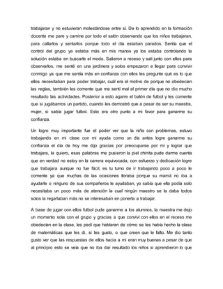 trabajaran y no estuvieran molestándose entre sí. De lo aprendido en la formación
docente me pare y camine por todo el salón observando que los niños trabajaran,
para callarlos y sentarlos porque todo el día estaban parados. Sentía que el
control del grupo ya estaba más en mis manos ya los estaba controlando la
solución estaba en buscarle el modo. Salieron a receso y salí junto con ellos para
observarlos, me senté en una jardinera y solos empezaron a llegar para convivir
conmigo ya que me sentía más en confianza con ellos les pregunte qué es lo que
ellos necesitaban para poder trabajar, cuál era el motivo de porque no obedecían
las reglas, también les comente que me sentí mal el primer día que no dio mucho
resultado las actividades. Posterior a esto agarre el balón de futbol y les comente
que si jugábamos un partido, cuando les demostré que a pesar de ser su maestra,
mujer, si sabía jugar futbol. Esto era otro punto a mi favor para ganarme su
confianza.
Un logro muy importante fue el poder ver que la niña con problemas, estuvo
trabajando en mi clase con mi ayuda como un día antes logre ganarme su
confianza el día de hoy me dijo gracias por preocuparse por mí y lograr que
trabajara, la quiero, esas palabras me pusieron la piel chinita pude darme cuenta
que en verdad no estoy en la carrera equivocada, con esfuerzo y dedicación logre
que trabajara aunque no fue fácil, es tu turno de ir trabajando poco a poco le
comente ya que muchas de las ocasiones lloraba porque su mamá no iba a
ayudarle o ninguno de sus compañeros le ayudaban, yo sabía que ella podía solo
necesitaba un poco más de atención la cual ningún maestro se la daba todos
solos la regañaban más no se interesaban en ponerla a trabajar.
A base de jugar con ellos futbol pude ganarme a los alumnos, la maestra me dejo
un momento sola con el grupo y gracias a que conviví con ellos en el receso me
obedecían en la clase, les pedí que hablaran de cómo se les había hecho la clase
de matemáticas que les di, si les gusto, o que creen que le falto. Me dio tanto
gusto ver que las respuestas de ellos hacia a mi eran muy buenas a pesar de que
al principio esto se veía que no iba dar resultado los niños si aprendieron lo que
 