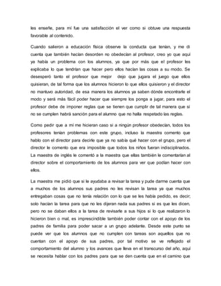 les enseñe, para mí fue una satisfacción el ver como si obtuve una respuesta
favorable al contenido.
Cuando salieron a educación física observe la conducta que tenían, y me di
cuenta que también hacían desorden no obedecían al profesor, creo yo que aquí
ya había un problema con los alumnos, ya que por más que el profesor les
explicaba lo que tendrían que hacer pero ellos hacían las cosas a su modo. Se
desesperó tanto el profesor que mejor dejo que jugara el juego que ellos
quisieran, de tal forma que los alumnos hicieron lo que ellos quisieron y el director
no mantuvo autoridad, de esa manera los alumnos ya saben dónde encontrarle el
modo y será más fácil poder hacer que siempre los ponga a jugar, para esto el
profesor debe de imponer reglas que se tienen que cumplir de tal manera que si
no se cumplen habrá sanción para el alumno que no halla respetado las reglas.
Como pedir que a mí me hicieran caso si a ningún profesor obedecían, todos los
profesores tenían problemas con este grupo, incluso la maestra comento que
hablo con el director para decirle que ya no sabía qué hacer con el grupo, pero el
director le comento que era imposible que todos los niños fueran indisciplinados.
La maestra de inglés le comentó a la maestra que ellas también le comentarían al
director sobre el comportamiento de los alumnos para ver que podían hacer con
ellos.
La maestra me pidió que si le ayudaba a revisar la tarea y pude darme cuenta que
a muchos de los alumnos sus padres no les revisan la tarea ya que muchos
entregaban cosas que no tenía relación con lo que se les había pedido, es decir;
solo hacían la tarea para que no les dijeran nada sus padres si es que les dicen,
pero no se daban ellos a la tarea de revisarle a sus hijos si lo que realizaron lo
hicieron bien o mal, es imprescindible también poder contar con el apoyo de los
padres de familia para poder sacar a un grupo adelante. Desde este punto se
puede ver que los alumnos que no cumplen con tareas son aquellos que no
cuentan con el apoyo de sus padres, por tal motivo se ve reflejado el
comportamiento del alumno y los avances que lleva en el transcurso del año, aquí
se necesita hablar con los padres para que se den cuenta que en el camino que
 