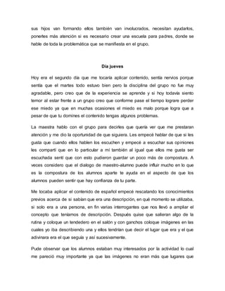 sus hijos van formando ellos también van involucrados, necesitan ayudarlos,
ponerles más atención si es necesario crear una escuela para padres, donde se
hable de toda la problemática que se manifiesta en el grupo.
Día jueves
Hoy era el segundo día que me tocaría aplicar contenido, sentía nervios porque
sentía que el martes todo estuvo bien pero la disciplina del grupo no fue muy
agradable, pero creo que de la experiencia se aprende y si hoy todavía siento
temor al estar frente a un grupo creo que conforme pase el tiempo lograre perder
ese miedo ya que en muchas ocasiones el miedo es malo porque logra que a
pesar de que tu domines el contenido tengas algunos problemas.
La maestra hablo con el grupo para decirles que quería ver que me prestaran
atención y me dio la oportunidad de que siguiera. Les empecé hablar de que si les
gusta que cuando ellos hablen los escuchen y empecé a escuchar sus opiniones
les compartí que en lo particular a mí también al igual que ellos me gusta ser
escuchada sentí que con esto pudieron guardar un poco más de compostura. A
veces considero que el dialogo de maestro-alumno puede influir mucho en lo que
es la compostura de los alumnos aparte te ayuda en el aspecto de que los
alumnos pueden sentir que hay confianza de tu parte.
Me tocaba aplicar el contenido de español empecé rescatando los conocimientos
previos acerca de si sabían que era una descripción, en qué momento se utilizaba,
si solo era a una persona, en fin varias interrogantes que nos llevó a ampliar el
concepto que teníamos de descripción. Después quise que salieran algo de la
rutina y coloque un tendedero en el salón y con ganchos coloque imágenes en las
cuales yo iba describiendo una y ellos tendrían que decir el lugar que era y el que
adivinara era el que seguía y así sucesivamente.
Pude observar que los alumnos estaban muy interesados por la actividad lo cual
me pareció muy importante ya que las imágenes no eran más que lugares que
 