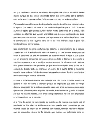 así que decidieron tomarlos, la maestra les explico que cuando las cosas tienen
dueño aunque se las hayan encontrado tienen que devolverlas por lo contrario
esto sería un robo porque saben de la persona que es y no se lo devuelven.
Para concluir con el tema de las leyendas la maestra les pidió que pasaran a leer
la leyenda que trajeron de tarea el cual resultaba imposible por la conducta de los
alumnos y aparte por que los alumnos tenían mucha deficiencia en la lectura, eran
contados los alumnos que tuvieran una fluidez para leer, así que les pidió de tarea
para empezar atacar este problema que leyeran con sus padres la próxima clase
la comentarían lo que leyeron para ver si de esta manera poco a poco van
familiarizándose con la lectura.
Este día también me di la oportunidad de observar el funcionamiento de la escuela
y pude ver que la entrada esta siempre abierta y no hay persona encargada de
estar al pendiente de ella, los conserjes se observan muy a lo lejos la cual puede
ser un problema porque las personas entran con toda la libertad a la escuela, a
saludar a maestros, a ver a sus hijos entre otras cosas de tal manera que creo que
esto puede conllevar a un problema ya que no se sabe quién entra y sale de la
escuela. El director debe de mantener un control de la puerta donde la mantenga
cerrada y que solo se habrá a las personas cuando requieran de algo importante o
necesitan arreglar asuntos de familia.
Durante la hora de entrada me toco observar dos días donde no había maestra de
guardia lo cual me llamo la atención porque es importante que este un cuerpo
docente encargado de la entrada dándole pase solo a los alumnos en dado caso
que sea un problema pasar el padre de familia, le toco estar de guardia al director
por que no llego la maestra, pero creo en lo personal que no está bien organizado
el funcionamiento de la escuela.
A la hora de recreo no hay maestra de guardia de tal manera que nadie está al
pendiente de los alumnos evidentemente esto puede traer problemas ya que
muchas veces los juegos de los alumnos son bruscos, también hay varios lugares
que se encuentran dentro de la escuela que pueden ser peligrosos para los
 