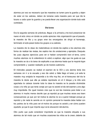 alumnos por eso es necesario que las maestras se turnen para la guardia y dejen
de estar en los salones, deben de turnarse cada maestra para ver que día le
tocara a cada quien la guardia y se pueda llevar una organización donde todo esté
controlado.
Día lunes
Era la segunda semana de prácticas, llegue a la primaria y me tocó presenciar de
nuevo el acto cívico en donde se podía aprecias más organización que el pasado,
la maestra de 6to y su grupo eran los encargados de dirigir el homenaje,
terminado el acto pasan todos los grupos a su salones.
La maestra dio la clase de matemáticas en donde les explico a los alumnos otra
forma de realizar las restas, les explico les dio anotaciones y ejemplos. Después
les puso algunos ejercicios para ver si habían comprendió bien el tema, como
muchos alumnos no lo entendieron lo volvió a explicar, algo que me gusta es que
la maestra se da a la tarea de explicarle a sus alumnos hasta que la mayoría logre
comprenderlo y ´puedan realizarlo ya de manera autónoma.
El miércoles pasado se realizó el examen de la OCI y una alumna tenía dos
semanas sin ir a la escuela y ese día volvió a faltar llego el lunes y al verla la
maestra muy enojada le respondía a la niña muy feo, en el transcurso del dia la
maestra le decía que ella ya estaba reprobada en el 4 bloque y la niña solo
agachaba la cabeza durante toda la clase la maestra se la pasaba diciéndole
cosas a la niña ya que tenía coraje por que no asistió el día del examen y era algo
muy importante. De igual manera creo que no son las maneras para tratar a un
alumnos ni mucho menos decirle que ya reprobó ya que muchas veces eso traen
consecuencias ya que por tal motiva la alumna no va a querer trabajar porque ya
reprobó y de nada le serviría en mi opinión personal la maestra debe hablar con
los padres de la niña para ver el motivo de porque no asistió y ver cómo pueden
ayudarla ya que lo que importa aquí es la educación del alumno.
Otro punto que pude considerar importante es que la maestra etiqueta a sus
alumnos de tal modo que en muchas ocasiones los niños se la creen, delante de
 