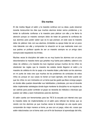 Día martes
El día martes llegué al salón y la maestra continuo con su clase, pude observar
durante transcurrían los días que muchos alumnos tenían varios problemas y no
tenían la suficiente confianza a la maestra para platicar con ella y me llama la
atención porque un maestro siempre debe de tratar de ganarse la confianza de
sus alumnos para poder saber que es lo que piensan, en este caso la maestra
debe de platicar más con sus alumnos, brindarles su apoyo tratar de ser un poco
más tolerante con ella y comprender la situación en la que realmente viven con
sus padres un profesor aparte de ser un maestro siempre es un amigo claro
siempre está respetando los limites.
Muchas veces la disciplina del salen no es muy buena los alumnos son un poco
desordenados la maestra tiene que gritarles muy fuerte para callarlos, salieron a la
clase de artística y la maestra los tuvo regresar porque muchos de los niños no
obedecían las reglas que la maestra les estaba dando llegaron al salón y la
maestra de artística le dio la queja a la maestra titular y ella hablo con los alumnos
en mi punto de vista creo que muchos de los problemas de conductas de estos
niños es porque en sus casas no tienen un buen ejemplo, otro factor puede ser
que los niños no son motivados en un tema que les gusté que lleve consigo juegos
en donde ellos puedan desarrollar sus habilidades y destrezas, por eso el docente
debe implementar estrategias donde logre mantener la disciplina no se requiere de
ser estricto para poder controlar un grupo se necesita de métodos o técnicas que
puedan ser útiles y sean motivadoras para los alumnos.
El salón cuenta con herramientas para las TIC’S la escuela con internet creo que
la maestra debe de implementarlas en el salón para reforzar los temas que va
viendo con los alumnos ya que muchas veces la tecnología es una ayuda para
comprender de mejor manera un tema, ya sea con un juego, video etc. cosas que
estén relacionadas con el tema esto con el fin de favorecer al aprendizaje del niño,
 