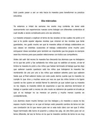 todo puede pasar a ser un reto hacia la maestra para transformar su practica
educativa.
Día miércoles
Ya estamos a mitad de semana me siento muy contenta de tener este
acercamiento con experiencias nuevas como trabajar con diferentes contenidos el
cual resulta a veces complicado pero a la vez atractivo.
La maestra empezó a explicar el tema de las recetas en las cuales me pidió a mí
que si le podía ayudar algunas recetas que vinieran en las revistas que tenía
guardadas, me gustó mucho ver que la maestra utiliza el trabajo colaborativo en
sus clases en distintas ocasiones el trabajo colaborativo sirve mucho para
enriquecer ideas socializar pero también es importante que los grupos no siempre
sean los mismos para que puedan relacionarse con todos sus compañeros.
Antes del salir del recreo la maestra fue checando los alumnos que no trabajaron
en lo que les pidió y fue señalando los niños que no saldrían al recreo, al dar el
timbre la maestra le pidió a los niños que habían terminado el trabajo que les dejo
que salieran cuando quedaron solo los niños que trabajaron la maestra fue
nombrando de uno por uno a los niños que estaban adentro para que salieran
hasta que al final salieron todos con esto pude darme cuenta que la maestra no
cumple lo que dice y muchas veces por eso es que los niños toman a la ligera
cuando se les quiere en verdad llamar la atención ya que saben que su maestra
no los dejara, la maestra debió de esperarse a que los alumnos terminaran el
trabajo si querían salir a recreo de otro modo se debieron de quedar en el aula ya
que el no trabajar no se merece un premio y mucho menos cuando es
constantemente.
Los alumnos duran mucho tiempo con los trabajos y la maestra a veces no los
espera mucho tiempo si ve que el tiempo está pasando cambia de tema sin dar
una conclusión de lo que vieron para ver si esta todo claro con ver que 5 niños
hayan terminado ella borra el pizarrón y coloca las pág. de otro libro para ver un
tema diferente, tal vez la forma en la que la maestra cambia de tema no es muy
 