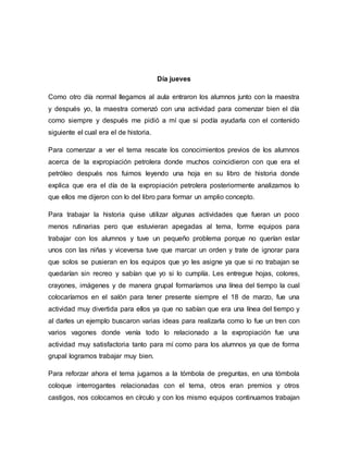 Día jueves
Como otro día normal llegamos al aula entraron los alumnos junto con la maestra
y después yo, la maestra comenzó con una actividad para comenzar bien el día
como siempre y después me pidió a mí que si podía ayudarla con el contenido
siguiente el cual era el de historia.
Para comenzar a ver el tema rescate los conocimientos previos de los alumnos
acerca de la expropiación petrolera donde muchos coincidieron con que era el
petróleo después nos fuimos leyendo una hoja en su libro de historia donde
explica que era el día de la expropiación petrolera posteriormente analizamos lo
que ellos me dijeron con lo del libro para formar un amplio concepto.
Para trabajar la historia quise utilizar algunas actividades que fueran un poco
menos rutinarias pero que estuvieran apegadas al tema, forme equipos para
trabajar con los alumnos y tuve un pequeño problema porque no querían estar
unos con las niñas y viceversa tuve que marcar un orden y trate de ignorar para
que solos se pusieran en los equipos que yo les asigne ya que si no trabajan se
quedarían sin recreo y sabían que yo si lo cumplía. Les entregue hojas, colores,
crayones, imágenes y de manera grupal formaríamos una línea del tiempo la cual
colocaríamos en el salón para tener presente siempre el 18 de marzo, fue una
actividad muy divertida para ellos ya que no sabían que era una línea del tiempo y
al darles un ejemplo buscaron varias ideas para realizarla como lo fue un tren con
varios vagones donde venía todo lo relacionado a la expropiación fue una
actividad muy satisfactoria tanto para mí como para los alumnos ya que de forma
grupal logramos trabajar muy bien.
Para reforzar ahora el tema jugamos a la tómbola de preguntas, en una tómbola
coloque interrogantes relacionadas con el tema, otros eran premios y otros
castigos, nos colocamos en círculo y con los mismo equipos continuamos trabajan
 