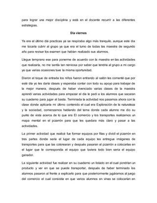 para lograr una mejor disciplina y está en el docente recurrir a las diferentes
estrategias.
Día viernes
Ya era el último día practicas ya se respiraba algo más tranquilo, aunque este dia
me tocaría cubrir al grupo ya que era el turno de todas las maestra de segundo
año para revisar los examen que habían realizado sus alumnos.
Llegue temprano ese para ponerme de acuerdo con la maestra en las actividades
que realizaría, no me sentía tan nerviosa por saber que tendría al grupo a mi cargo
ya que varias ocasiones tuve la misma oportunidad.
Dieron el toque de entrada los niños fueron entrando al salón les comenté que por
esté día yo les daría clases y esperaba contar con todo su apoyo para trabajar de
la mejor manera, después de haber vivenciado varias clases de la maestra
aprendí varias actividades para empezar el día le pedí a los alumnos que sacaran
su cuaderno para jugar al basta. Terminada la actividad nos pasamos ahora con la
clase donde aplicaría mi último contenido el cual era Exploración de la naturaleza
y la sociedad, comenzamos hablando del tema donde cada alumno me dio su
punto de vista acerca de lo que era El comercio y los transportes realizamos un
mapa mental en el pizarrón para que les quedara más claro y pasar a las
actividades.
La primer actividad que realicé fue formar equipos por filas y dividí el pizarrón en
tres partes donde sería el lugar de cada equipo les entregue imágenes de
transportes para que las colorearan y después pasaran al pizarrón a colocarlas en
el lugar que le correspondía el equipo que tuviera todo bien seria el equipo
ganador.
La siguiente actividad fue realizar en su cuaderno un listado en el cual pondrían un
producto y ver en que se puede transportar, después de haber terminado los
alumnos pasaron al frente a explicarlo para que posteriormente jugáramos al juego
del comercio el cual consistía en que varios alumnos en vinas se colocarían en
 