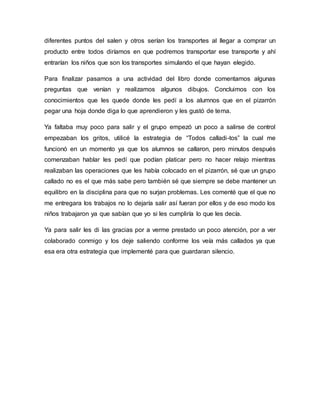 diferentes puntos del salen y otros serían los transportes al llegar a comprar un
producto entre todos diríamos en que podremos transportar ese transporte y ahí
entrarían los niños que son los transportes simulando el que hayan elegido.
Para finalizar pasamos a una actividad del libro donde comentamos algunas
preguntas que venían y realizamos algunos dibujos. Concluimos con los
conocimientos que les quede donde les pedí a los alumnos que en el pizarrón
pegar una hoja donde diga lo que aprendieron y les gustó de tema.
Ya faltaba muy poco para salir y el grupo empezó un poco a salirse de control
empezaban los gritos, utilicé la estrategia de “Todos calladi-tos” la cual me
funcionó en un momento ya que los alumnos se callaron, pero minutos después
comenzaban hablar les pedí que podían platicar pero no hacer relajo mientras
realizaban las operaciones que les había colocado en el pizarrón, sé que un grupo
callado no es el que más sabe pero también sé que siempre se debe mantener un
equilibro en la disciplina para que no surjan problemas. Les comenté que el que no
me entregara los trabajos no lo dejaría salir así fueran por ellos y de eso modo los
niños trabajaron ya que sabían que yo si les cumpliría lo que les decía.
Ya para salir les di las gracias por a verme prestado un poco atención, por a ver
colaborado conmigo y los deje saliendo conforme los veía más callados ya que
esa era otra estrategia que implementé para que guardaran silencio.
 