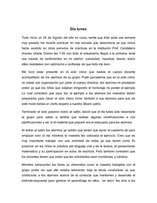 Día lunes
Todo inicio un 24 de Agosto del año en curso, sentía que ésta sería una semana
muy pesada me tocaría practicar en una escuela que desconocía ya que nunca
había asistido en otros periodos de prácticas en la institución Prof. Candelario
Aceves Uriarte Dieron las 7:30 con todo el entusiasmo llegué a la primaria, tenía
una mezcla de sentimientos en mi interior: curiosidad, inquietud, ilusión, todos
ellos mezclados con optimismo y confianza de que todo iría bien.
Me tocó estar presente en el acto cívico que realiza el cuerpo docente
acompañado de los alumnos de su grupo. Pude percatarme que en el acto cívico
no existe una organización por parte el cuerpo directivo, los alumnos no prestaban
orden ya que los niños que estaban dirigiendo el homenaje no ponían el ejemplo
Lo cual considero que para dar el ejemplo a los alumnos los maestros deben
prepararse para hacer el acto cívico como también a sus alumnos para que de
este modo exista un cierto respeto a nuestra lábaro patrio.
Terminado el acto pasaron todos al salón, decidí que el día lunes solo observaría
al grupo para saber si tendría que realizar algunas modificaciones a mis
planificaciones y ver si el material que prepare era el adecuado para los alumnos.
Al entrar al salón los alumnos ya sabían que tenían que sacar el cuaderno de para
empezar bien el día mientras la maestra les colocaba el ejercicio. Creo que es
muy importante trabajar con una actividad de estas ya que tienen como fin
propiciar en los niños la práctica del lenguaje oral y de la lectura, el pensamiento
matemático y su participación en actos de escritura. Pero también considero que
los docentes tienen que evitar que las actividades sean monótonas y rutinaria.
Mientras transcurrían las horas yo observaba como la maestra trabajaba con el
grupo podía ver que ella estaba laborando bajo la teoría conductista ya que
condiciona a los alumnos acerca de la conducta que mantienen y desarrolla el
estímulo-respuesta para generar el aprendizaje en ellos, es decir; les dice a los
 