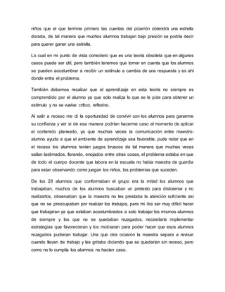 niños que el que termine primero las cuentas del pizarrón obtendrá una estrella
dorada, de tal manera que muchos alumnos trabajan bajo presión se podría decir
para querer ganar una estrella.
Lo cual en mi punto de vista considero que es una teoría obsoleta que en algunos
casos puede ser útil, pero también tenemos que tomar en cuenta que los alumnos
se pueden acostumbrar a recibir un estímulo a cambia de una respuesta y es ahí
donde entra el problema.
También debemos recalcar que el aprendizaje en esta teoría no siempre es
comprendido por el alumno ya que solo realiza lo que se le pide para obtener un
estímulo y no se vuelve crítico, reflexivo.
Al salir a receso me di la oportunidad de convivir con los alumnos para ganarme
su confianza y ver si de esa manera podrían hacerme caso al momento de aplicar
el contenido planeado, ya que muchas veces la comunicación entre maestro-
alumno ayuda a que el ambiente de aprendizaje sea favorable, pude notar que en
el receso los alumnos tenían juegos bruscos de tal manera que muchas veces
salían lastimados, llorando, enojados entre otras cosas, el problema estaba en que
de todo el cuerpo docente que labora en la escuela no había maestra de guardia
para estar observando como juegan los niños, los problemas que suceden.
De los 28 alumnos que conformaban el grupo era la mitad los alumnos que
trabajaban, muchos de los alumnos buscaban un pretexto para distraerse y no
realizarlos, observaban que la maestra no les prestaba la atención suficiente así
que no se preocupaban por realizar los trabajos, para mi iba ser muy difícil hacer
que trabajaran ya que estaban acostumbrados a solo trabajar los mismos alumnos
de siempre y los que no se quedaban rezagados, necesitaría implementar
estrategias que favorecieran y los motivaran para poder hacer que esos alumnos
rezagados pudieran trabajar. Una que otra ocasión la maestra separa a revisar
cuando llevan de trabajo y les gritaba diciendo que se quedarían sin receso, pero
como no lo cumplía los alumnos no hacían caso.
 