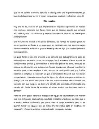 que se les plantea el mismo ejercicio al día siguiente y no lo pueden resolver, ya
que desde la primera vez no lo logran comprender, analizar y reflexionar sobre él.
Día martes
Hoy era mi día, ese día en que emprendería mi segunda experiencia en realizar
mis prácticas, esperaba que fueran mejor que las pasadas puesto que ya había
adquirido algunos conocimientos y experiencias que me servirían de mucho para
poder practicar.
Era mi turno me tocaba a mi aplicar contenido, los nervios me querían ganar, no
era mi primera vez frente a un grupo pero en particular creo que siempre surgen
nervios cuando te enfrentas a grupos nuevos y creo es algo que con la experiencia
va desaparecer.
Me paré frente a ellos me presenté y les comenté que trabajaríamos la clase de
matemáticas y esperaba contar con su apoyo, les di a conocer el tema rescaté los
conocimientos previos y comenzamos a tener una plática del tema, después les
coloque en el pizarrón una sucesión de figuras tendrían que observar muy bien la
sucesión para poder completar la otra, a modo de participación pedí que 3 niños
pasaran a completar la sucesión ya que la completaron les pedí que me dijeran
porque habían colocado en ese lugar la figura, de tal manera que mantuvimos un
dialogo que nos sirvió para pasar a la otra actividad donde ellos formarían una
sucesión con sus cuerpos, es decir; una parado, otro acostado, otro hincado, una
parado etc. hasta formar la sucesión, el primer equipo que terminara seria el
ganador.
Pero era difícil poder hacer que trabajaran en equipo no se prestaban para realizar
ese tipo de trabajos colaborativos, resultaba imposible juntarlos de tal modo que si
el equipo estaba conformado por puros niños el relajo aumentaba pero no se
querían formar en equipos con las niñas. Por tal motive opte en modificar mi
planeación y hacer la actividad individualmente para poder trabajar.
 