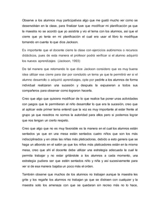 Observe a los alumnos muy participativos algo que me gustó mucho ver como se
desenvolvían en la clase, para finalizar tuve que modificar mi planificación ya que
la maestra no se acordó que yo asistiría y vio el tema con los alumnos, así que el
cierre que yo tenía en mi planificación el cual era usar el libro lo modifique
tomando en cuenta lo que dice Jackson.
Es importante que el docente cierre la clase con ejercicios autónomos o recursos
didácticos, pues de esta manera el profesor podrá verificar si el alumno adquirió
los nuevos aprendizajes (Jackson, 1993)
De tal manera que retomando lo que dice Jackson considero que es muy buena
idea utilizar ese cierre para dar por concluido un tema ya que te permitirá ver si el
alumno desarrollo o adquirió aprendizajes, opte por pedirle a los alumnos de forma
individual realizaran una sucesión y después la expusieran a todos sus
compañeros para observar como lograron hacerla.
Creo que algo que quisiera modificar de lo que realice fue poner unas actividades
con juegos que le permitieran al niño desarrollar lo que era la sucesión, creo que
al aplicar este primer tema entendí que la voz es muy importante al estar frente al
grupo ya que nosotros no somos la autoridad para ellos pero si podemos lograr
que nos tengan un cierto respeto.
Creo que algo que no es muy favorable es la manera en el cual los alumnos están
sentados ya que en una mesa están sentados cuatro niños que son los más
indisciplinados y en otras las niñas más platicadoras, debido a esto genera que se
haga un alboroto en el salón ya que los niños más platicadores están en la misma
mesa, creo que ahí el docente debe utilizar una estrategia adecuada la cual le
permita trabajar y no estar gritándole a los alumnos a cada momento, una
estrategia pudiera ser que estén sentados niño y niña y así sucesivamente para
ver si de esa manera bajaba un poco más el orden.
También observe que muchos de los alumnos no trabajan aunque la maestra les
grite y los regañe los alumnos no trabajan ya que se distraen con cualquier y la
maestra solo los amenaza con que se quedaran sin recreo más no lo hace,
 
