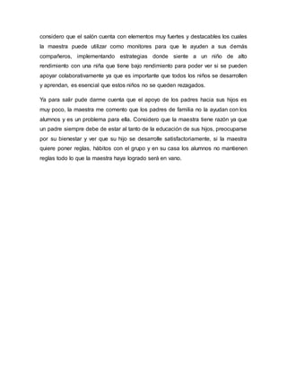 considero que el salón cuenta con elementos muy fuertes y destacables los cuales
la maestra puede utilizar como monitores para que le ayuden a sus demás
compañeros, implementando estrategias donde siente a un niño de alto
rendimiento con una niña que tiene bajo rendimiento para poder ver si se pueden
apoyar colaborativamente ya que es importante que todos los niños se desarrollen
y aprendan, es esencial que estos niños no se queden rezagados.
Ya para salir pude darme cuenta que el apoyo de los padres hacia sus hijos es
muy poco, la maestra me comento que los padres de familia no la ayudan con los
alumnos y es un problema para ella. Considero que la maestra tiene razón ya que
un padre siempre debe de estar al tanto de la educación de sus hijos, preocuparse
por su bienestar y ver que su hijo se desarrolle satisfactoriamente, si la maestra
quiere poner reglas, hábitos con el grupo y en su casa los alumnos no mantienen
reglas todo lo que la maestra haya logrado será en vano.
 