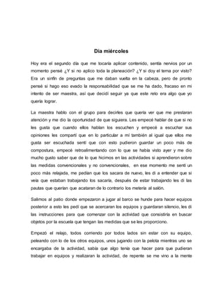 Día miércoles
Hoy era el segundo día que me tocaría aplicar contenido, sentía nervios por un
momento pensé ¿Y si no aplico toda la planeación? ¿Y si doy el tema por visto?
Era un sinfín de preguntas que me daban vuelta en la cabeza, pero de pronto
pensé si hago eso evado la responsabilidad que se me ha dado, fracaso en mi
intento de ser maestra, así que decidí seguir ya que este reto era algo que yo
quería lograr.
La maestra hablo con el grupo para decirles que quería ver que me prestaran
atención y me dio la oportunidad de que siguiera. Les empecé hablar de que si no
les gusta que cuando ellos hablan los escuchen y empecé a escuchar sus
opiniones les compartí que en lo particular a mí también al igual que ellos me
gusta ser escuchada sentí que con esto pudieron guardar un poco más de
compostura, empecé retroalimentando con lo que se había visto ayer y me dio
mucho gusto saber que de lo que hicimos en las actividades si aprendieron sobre
las medidas convencionales y no convencionales, en ese momento me sentí un
poco más relajada, me pedían que los sacara de nuevo, les di a entender que si
veía que estaban trabajando los sacaría, después de estar trabajando les di las
pautas que querían que acataran de lo contrario los metería al salón.
Salimos al patio donde empezaron a jugar al barco se hunde para hacer equipos
posterior a esto les pedí que se acercaran los equipos y guardaran silencio, les di
las instrucciones para que comenzar con la actividad que consistiría en buscar
objetos por la escuela que tengan las medidas que se les proporciono.
Empezó el relajo, todos corriendo por todos lados sin estar con su equipo,
peleando con lo de los otros equipos, unos jugando con la pelota mientras uno se
encargaba de la actividad, sabía que algo tenía que hacer para que pudieran
trabajar en equipos y realizaran la actividad, de repente se me vino a la mente
 