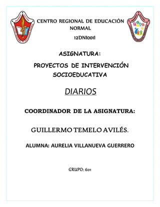 CENTRO REGIONAL DE EDUCACIÓN
NORMAL
12DNI001I
ASIGNATURA:
PROYECTOS DE INTERVENCIÓN
SOCIOEDUCATIVA
DIARIOS
COORDINADOR DE LA ASIGNATURA:
GUILLERMO TEMELO AVILÉS.
ALUMNA: AURELIA VILLANUEVA GUERRERO
GRUPO: 601
 