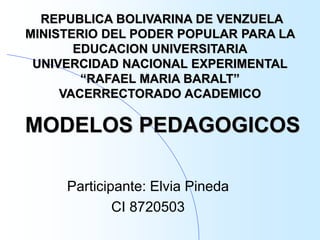 MODELOS PEDAGOGICOS
Participante: Elvia Pineda
CI 8720503
REPUBLICA BOLIVARINA DE VENZUELA
MINISTERIO DEL PODER POPULAR PARA LA
EDUCACION UNIVERSITARIA
UNIVERCIDAD NACIONAL EXPERIMENTAL
“RAFAEL MARIA BARALT”
VACERRECTORADO ACADEMICO
 