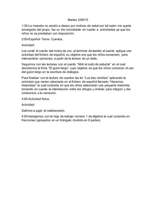Martes 2/06/15
1:30-La maestra no asistió a clases por motivos de salud por tal razón me quede
encargado del grupo, fue un día inconstante en cuanto a actividades ya que los
niños no se prestaban con disposición.
2:00-Español- Tema: Cuentos.
Actividad:
Les conté el cuento del ricitos de oro, al terminar de leerles el cuento aplique una
actividad del fichero de español, su objetivo era que los niños conversen, para
intercambiar opiniones, a partir de la lectura de un texto.
Seguimos con las lecturas con el cuento “Moli el osito de peluche” en el cual
abordamos la ficha “El guion largo” cuyo objetivo es que los niños conozcan el uso
del guion largo en la escritura de diálogos.
Para finalizar con la lectura de cuentos les leí “Los tres cerditos” aplicando la
actividad que vienen plasmada en el fichero de español llamado “Hacemos
historietas” la cual consistía en que los niños elaborarán una pequeña historieta
tomando en cuenta la interrelación entre los dibujos y el texto para integrar y dar
coherencia a la narración.
4:00-Actividad física.
Actividad:
Salimos a jugar al calabaceado.
4:50-trabajamos con la hoja de trabajo número 1 de álgebra la cual consistía en
fracciones (apoyados en un triángulo dividido en 6 partes).
 